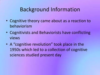 Background Information
• Cognitive theory came about as a reaction to
  behaviorism
• Cognitivists and Behaviorists have conflicting
  views
• A “cognitive revolution” took place in the
  1950s which led to a collection of cognitive
  sciences studied present day
 