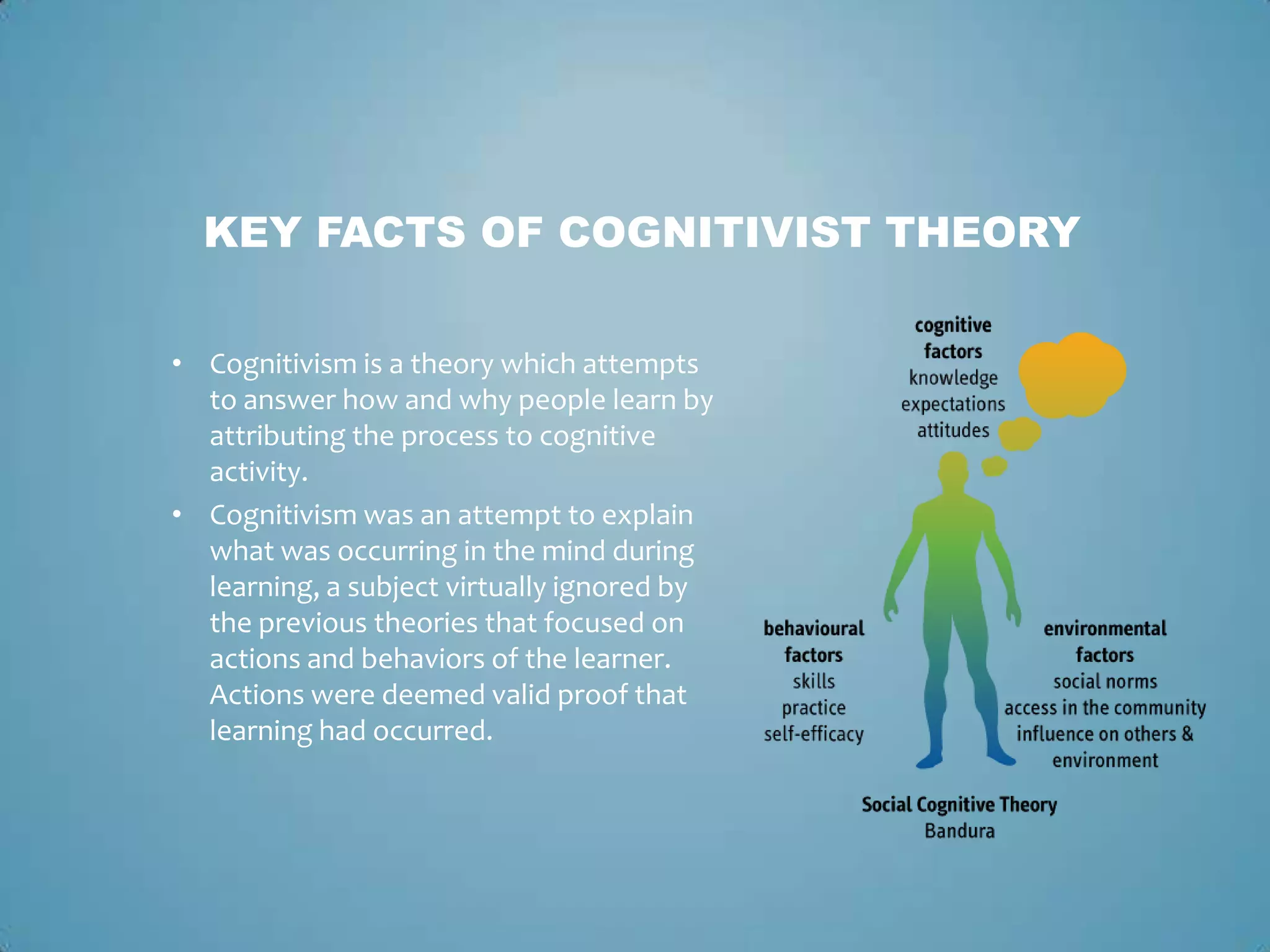 • Cognitivism is a theory which attempts
to answer how and why people learn by
attributing the process to cognitive
activity.
• Cognitivism was an attempt to explain
what was occurring in the mind during
learning, a subject virtually ignored by
the previous theories that focused on
actions and behaviors of the learner.
Actions were deemed valid proof that
learning had occurred.
KEY FACTS OF COGNITIVIST THEORY
 