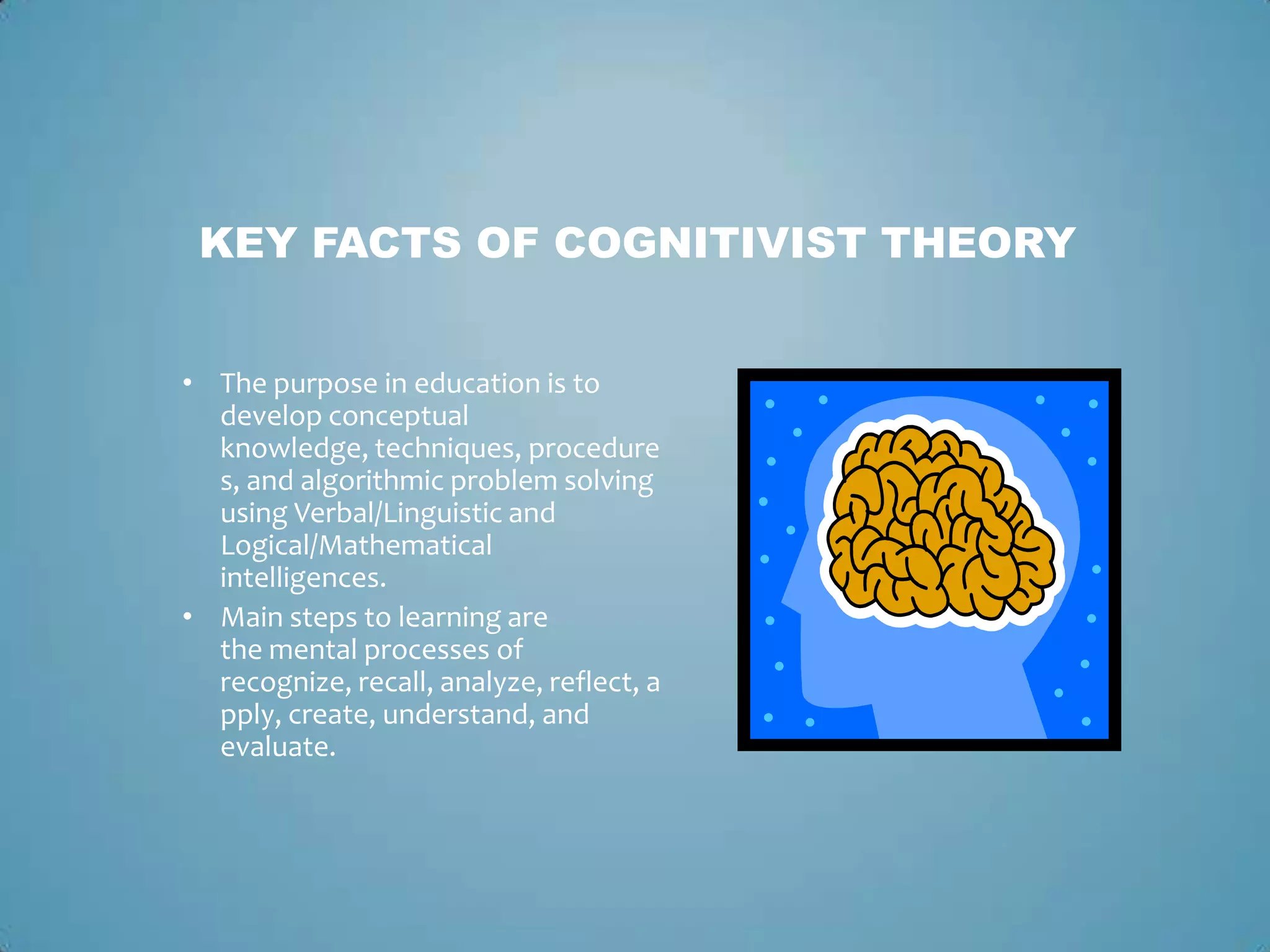 KEY FACTS OF COGNITIVIST THEORY
• The purpose in education is to
develop conceptual
knowledge, techniques, procedure
s, and algorithmic problem solving
using Verbal/Linguistic and
Logical/Mathematical
intelligences.
• Main steps to learning are
the mental processes of
recognize, recall, analyze, reflect, a
pply, create, understand, and
evaluate.
 