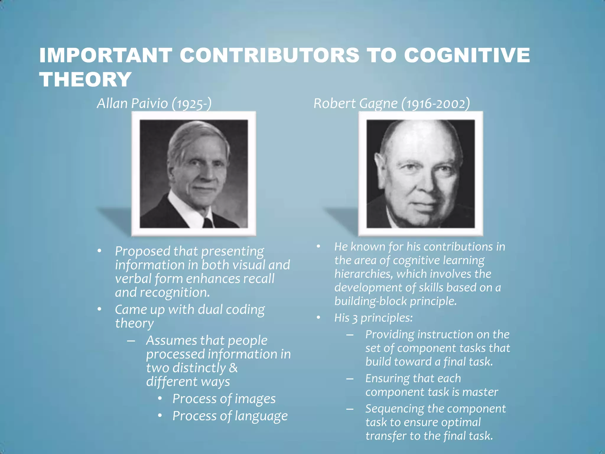 IMPORTANT CONTRIBUTORS TO COGNITIVE
THEORY
Allan Paivio (1925-)
• Proposed that presenting
information in both visual and
verbal form enhances recall
and recognition.
• Came up with dual coding
theory
– Assumes that people
processed information in
two distinctly &
different ways
• Process of images
• Process of language
Robert Gagne (1916-2002)
• He known for his contributions in
the area of cognitive learning
hierarchies, which involves the
development of skills based on a
building-block principle.
• His 3 principles:
– Providing instruction on the
set of component tasks that
build toward a final task.
– Ensuring that each
component task is master
– Sequencing the component
task to ensure optimal
transfer to the final task.
 