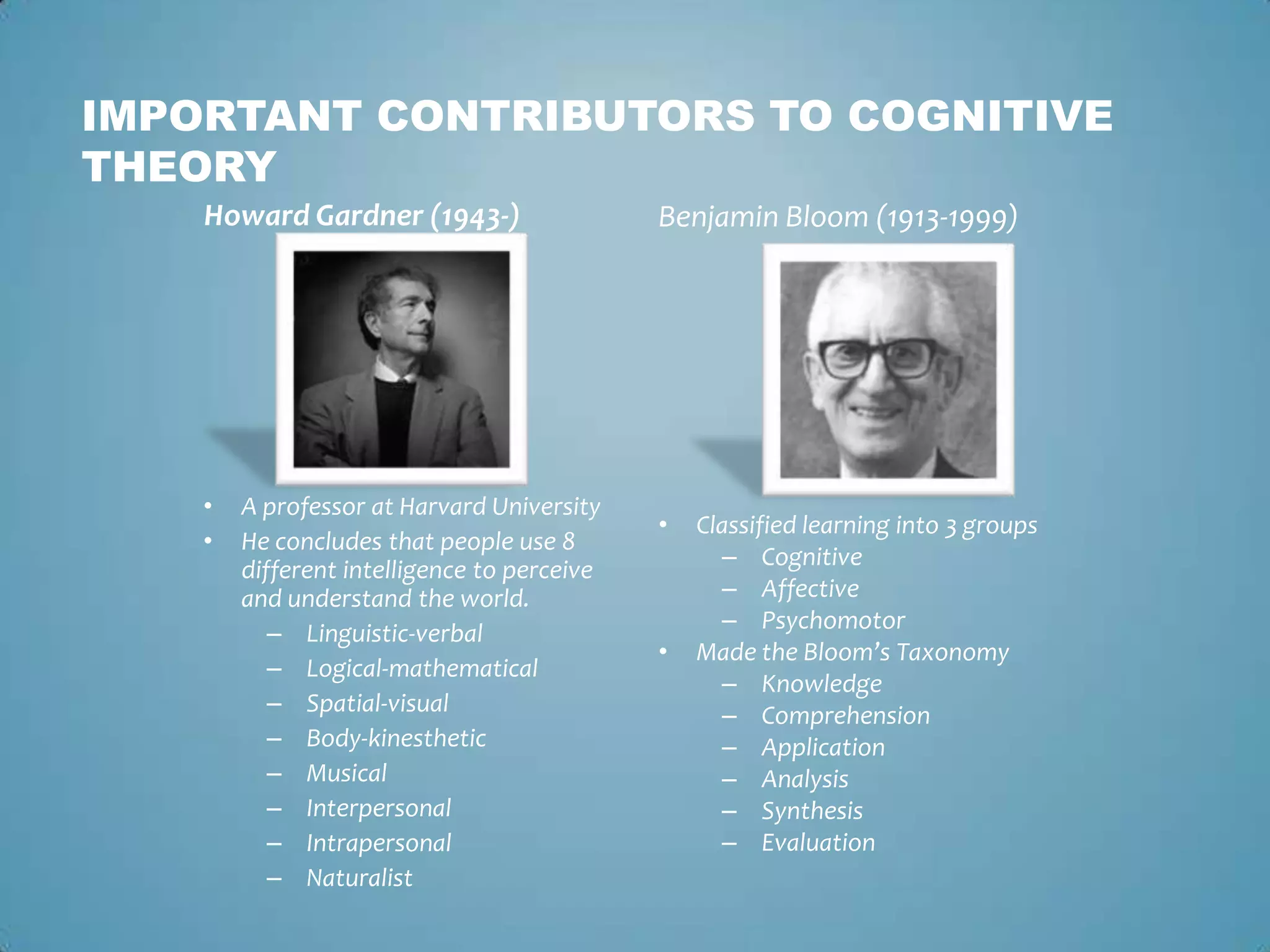 IMPORTANT CONTRIBUTORS TO COGNITIVE
THEORY
Howard Gardner (1943-)
• A professor at Harvard University
• He concludes that people use 8
different intelligence to perceive
and understand the world.
– Linguistic-verbal
– Logical-mathematical
– Spatial-visual
– Body-kinesthetic
– Musical
– Interpersonal
– Intrapersonal
– Naturalist
Benjamin Bloom (1913-1999)
• Classified learning into 3 groups
– Cognitive
– Affective
– Psychomotor
• Made the Bloom’s Taxonomy
– Knowledge
– Comprehension
– Application
– Analysis
– Synthesis
– Evaluation
 