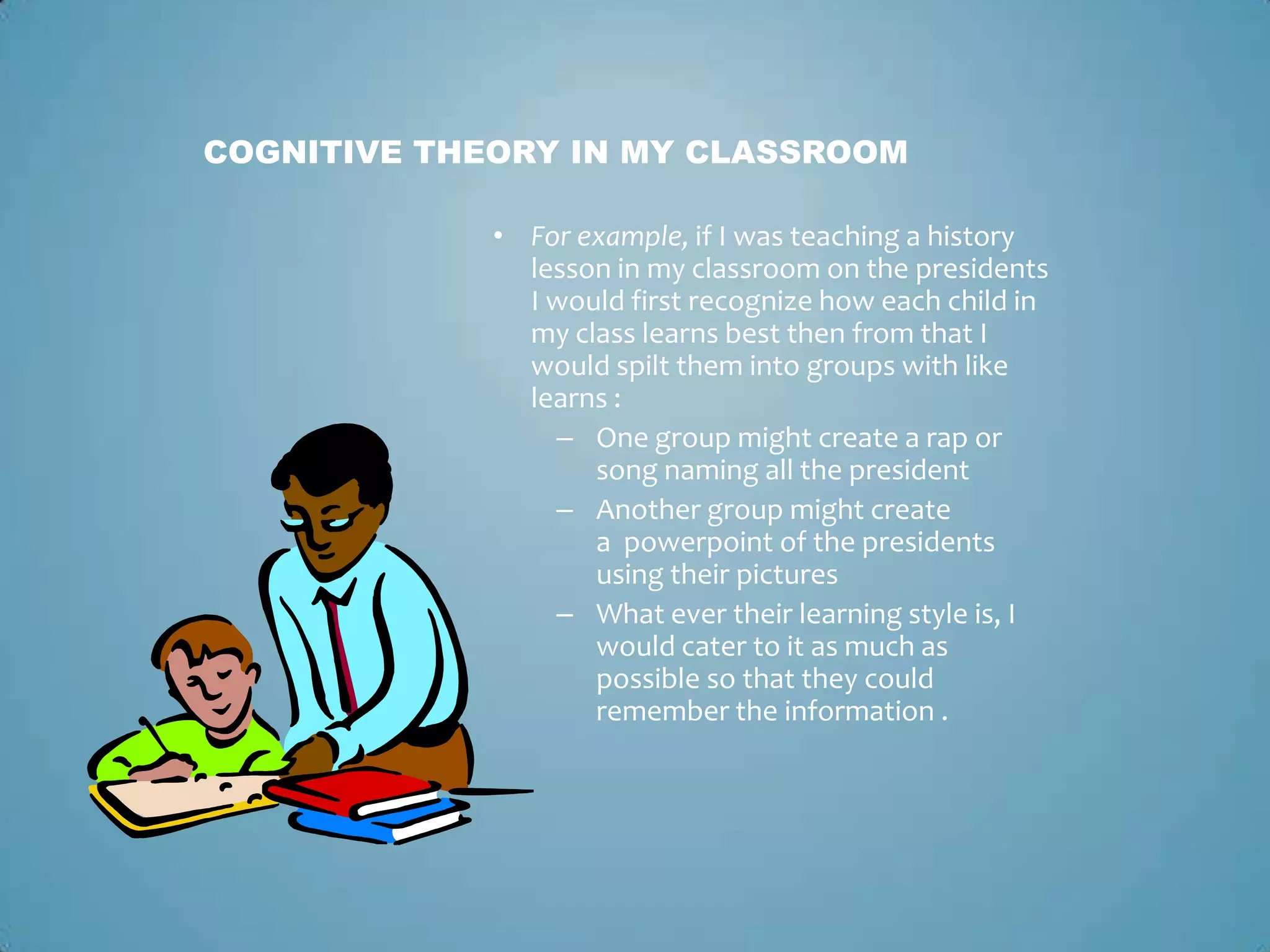 • For example, if I was teaching a history
lesson in my classroom on the presidents
I would first recognize how each child in
my class learns best then from that I
would spilt them into groups with like
learns :
– One group might create a rap or
song naming all the president
– Another group might create
a powerpoint of the presidents
using their pictures
– What ever their learning style is, I
would cater to it as much as
possible so that they could
remember the information .
COGNITIVE THEORY IN MY CLASSROOM
 