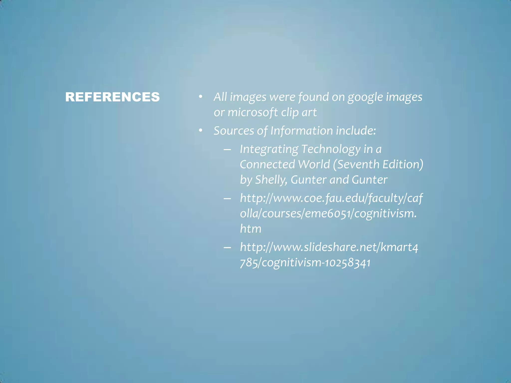 • All images were found on google images
or microsoft clip art
• Sources of Information include:
– Integrating Technology in a
Connected World (Seventh Edition)
by Shelly, Gunter and Gunter
– http://www.coe.fau.edu/faculty/caf
olla/courses/eme6051/cognitivism.
htm
– http://www.slideshare.net/kmart4
785/cognitivism-10258341
REFERENCES
 