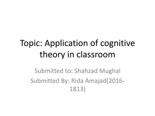 Topic: Application of cognitive
theory in classroom
Submitted to: Shahzad Mughal
Submitted By: Rida Amajad(2016-
1813)
 