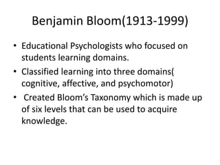 Benjamin Bloom(1913-1999)
• Educational Psychologists who focused on
students learning domains.
• Classified learning into three domains(
cognitive, affective, and psychomotor)
• Created Bloom’s Taxonomy which is made up
of six levels that can be used to acquire
knowledge.
 
