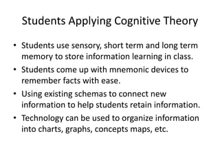 Students Applying Cognitive Theory
• Students use sensory, short term and long term
memory to store information learning in class.
• Students come up with mnemonic devices to
remember facts with ease.
• Using existing schemas to connect new
information to help students retain information.
• Technology can be used to organize information
into charts, graphs, concepts maps, etc.
 