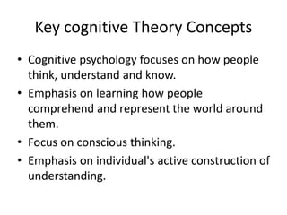 Key cognitive Theory Concepts
• Cognitive psychology focuses on how people
think, understand and know.
• Emphasis on learning how people
comprehend and represent the world around
them.
• Focus on conscious thinking.
• Emphasis on individual's active construction of
understanding.
 