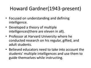 Howard Gardner(1943-present)
• Focused on understanding and defining
intelligence.
• Developed a theory of multiple
intelligences(there are eleven in all).
• Professor at Harvard University where he
conducted research on his regular, gifted, and
adult students.
• Believed educators need to take into account the
students' multiple intelligences and use them to
guide themselves while instructing.
 