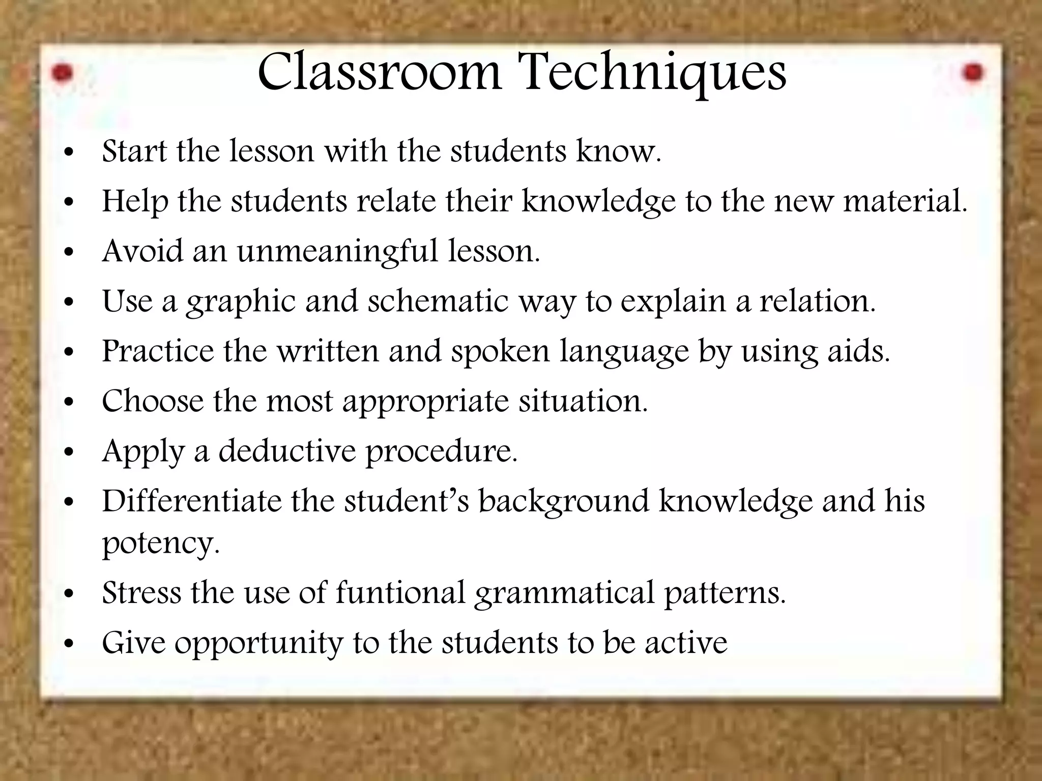 Classroom Techniques
• Start the lesson with the students know.
• Help the students relate their knowledge to the new material.
• Avoid an unmeaningful lesson.
• Use a graphic and schematic way to explain a relation.
• Practice the written and spoken language by using aids.
• Choose the most appropriate situation.
• Apply a deductive procedure.
• Differentiate the student’s background knowledge and his
potency.
• Stress the use of funtional grammatical patterns.
• Give opportunity to the students to be active
 