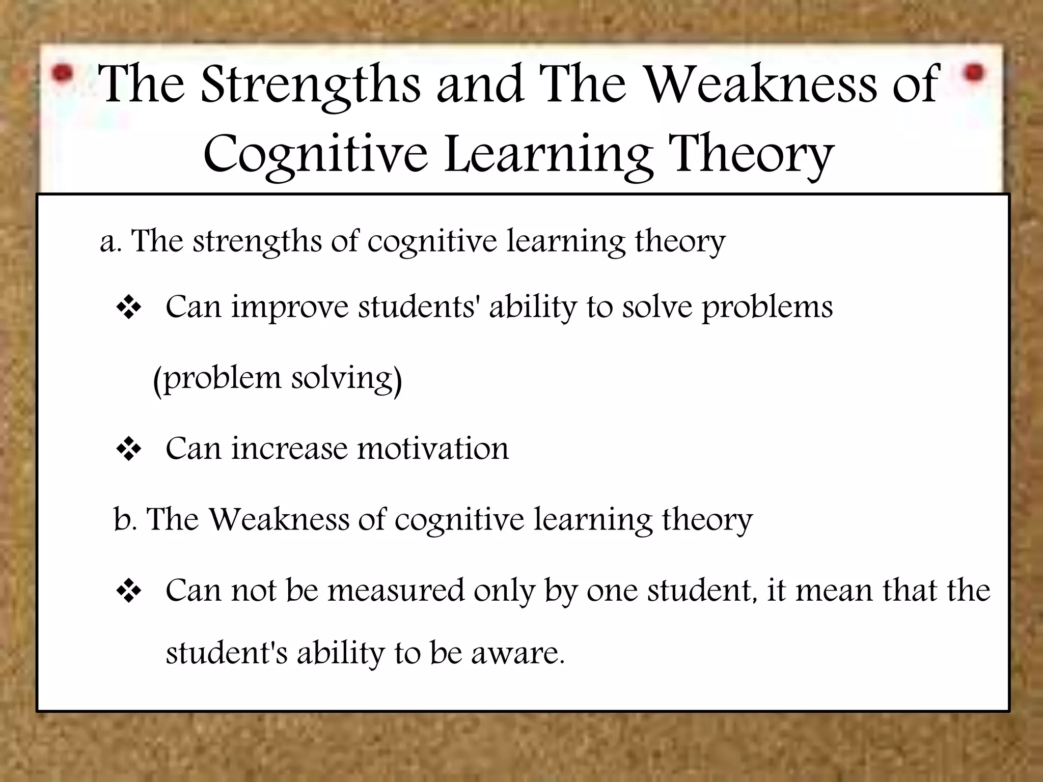 The Strengths and The Weakness of
Cognitive Learning Theory
a. The strengths of cognitive learning theory
 Can improve students' ability to solve problems
(problem solving)
 Can increase motivation
b. The Weakness of cognitive learning theory
 Can not be measured only by one student, it mean that the
student's ability to be aware.
 