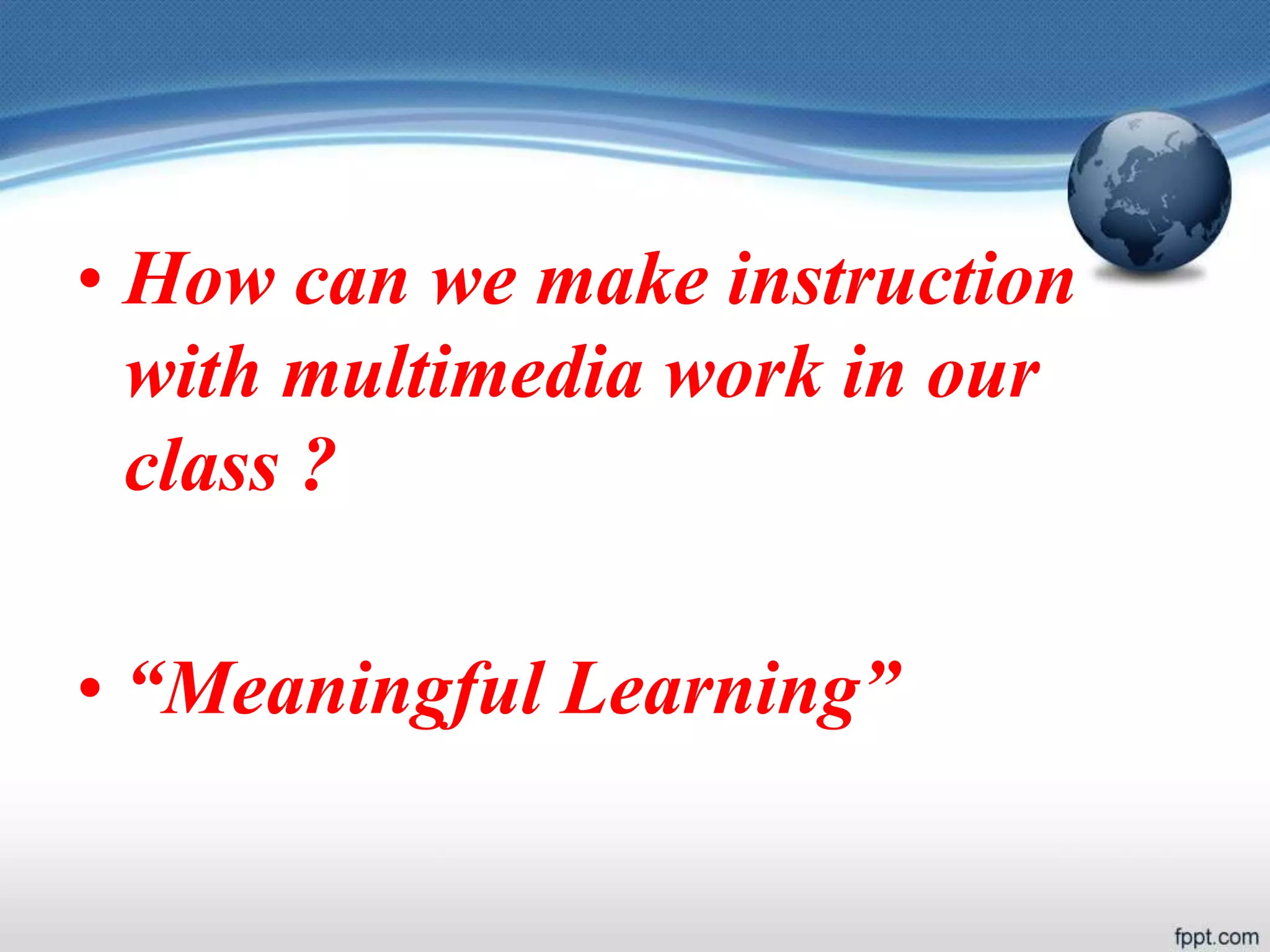 • How can we make instruction
with multimedia work in our
class ?
• “Meaningful Learning”
 