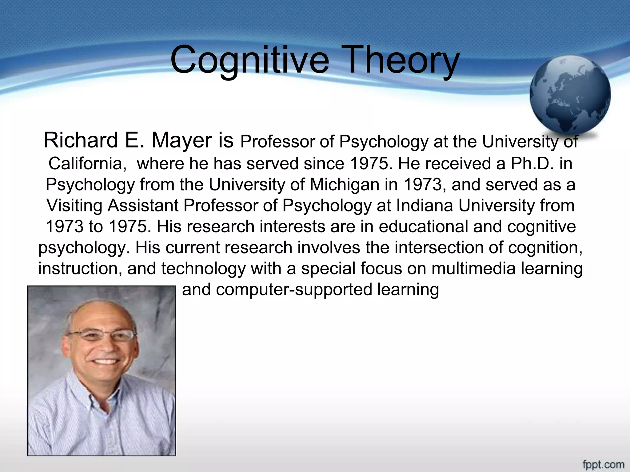 Cognitive Theory
Richard E. Mayer is Professor of Psychology at the University of
California, where he has served since 1975. He received a Ph.D. in
Psychology from the University of Michigan in 1973, and served as a
Visiting Assistant Professor of Psychology at Indiana University from
1973 to 1975. His research interests are in educational and cognitive
psychology. His current research involves the intersection of cognition,
instruction, and technology with a special focus on multimedia learning
and computer-supported learning
 