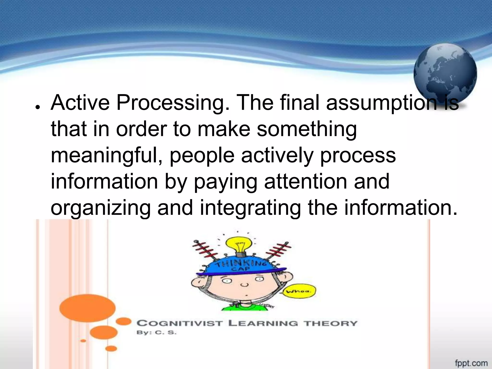 ● Active Processing. The final assumption is
that in order to make something
meaningful, people actively process
information by paying attention and
organizing and integrating the information.
 