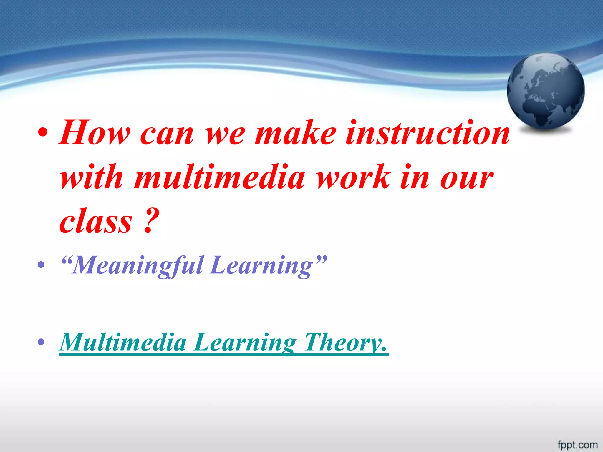 • How can we make instruction
with multimedia work in our
class ?
• “Meaningful Learning”
• Multimedia Learning Theory.
 
