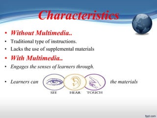 Characteristics
• Without Multimedia..
• Traditional type of instructions.
• Lacks the use of supplemental materials
• With Multimedia..
• Engages the senses of learners through.
• Learners can the materials
 