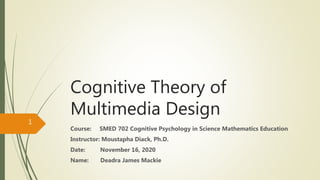 Cognitive Theory of
Multimedia Design
Course: SMED 702 Cognitive Psychology in Science Mathematics Education
Instructor: Moustapha Diack, Ph.D.
Date: November 16, 2020
Name: Deadra James Mackie
1
 