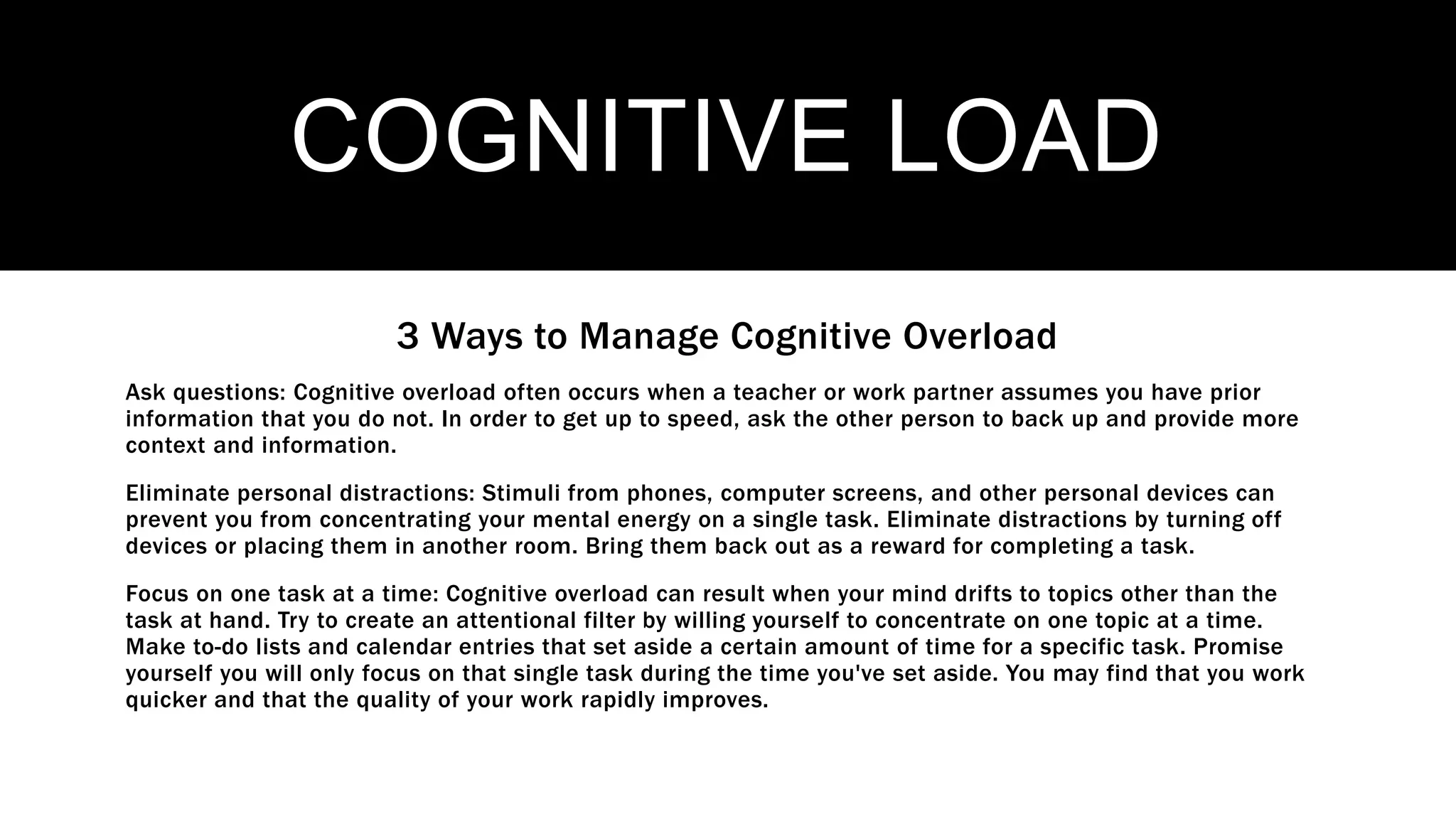COGNITIVE LOAD
3 Ways to Manage Cognitive Overload
Ask questions: Cognitive overload often occurs when a teacher or work partner assumes you have prior
information that you do not. In order to get up to speed, ask the other person to back up and provide more
context and information.
Eliminate personal distractions: Stimuli from phones, computer screens, and other personal devices can
prevent you from concentrating your mental energy on a single task. Eliminate distractions by turning off
devices or placing them in another room. Bring them back out as a reward for completing a task.
Focus on one task at a time: Cognitive overload can result when your mind drifts to topics other than the
task at hand. Try to create an attentional filter by willing yourself to concentrate on one topic at a time.
Make to-do lists and calendar entries that set aside a certain amount of time for a specific task. Promise
yourself you will only focus on that single task during the time you've set aside. You may find that you work
quicker and that the quality of your work rapidly improves.
 