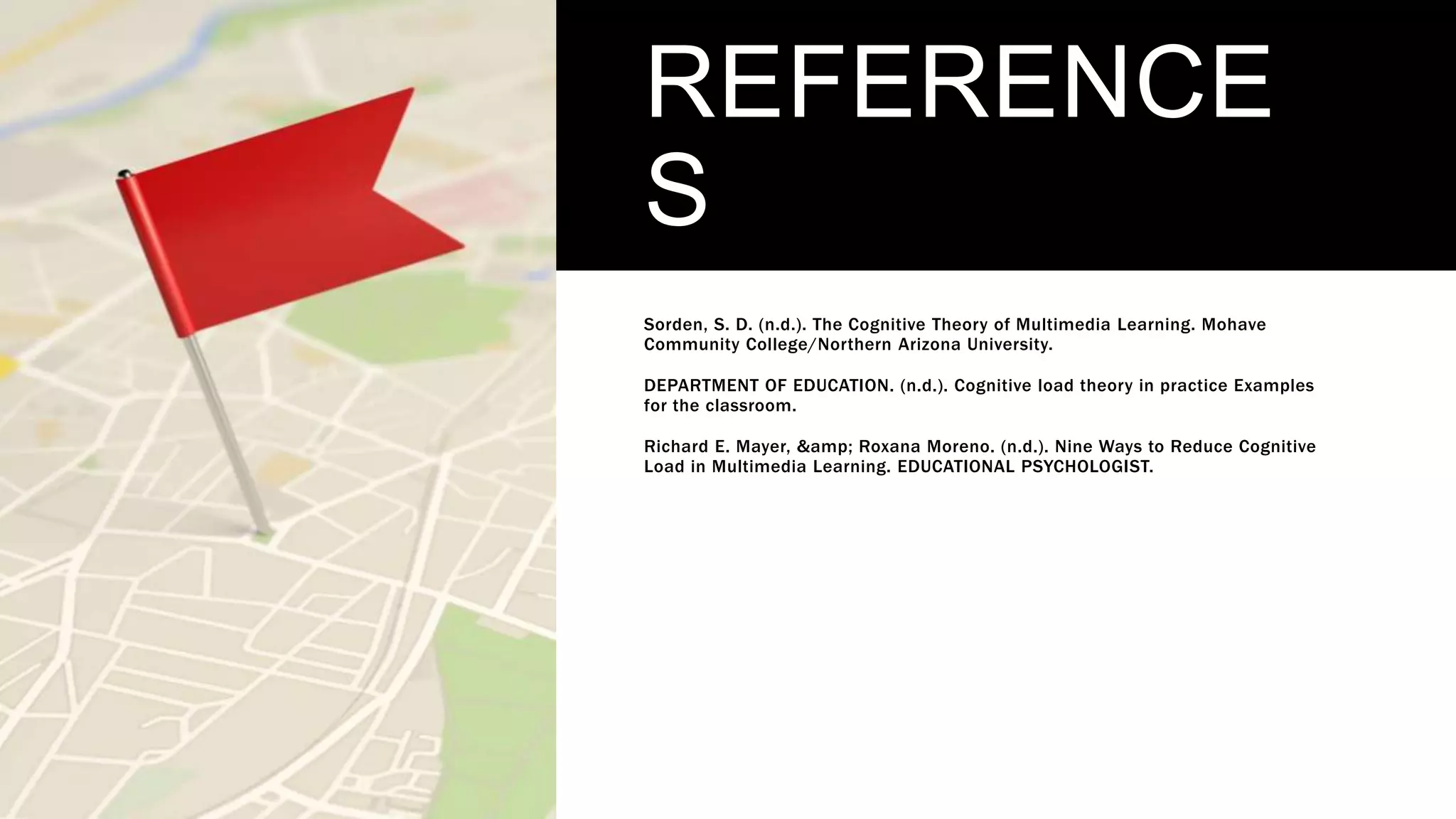 REFERENCE
S
Sorden, S. D. (n.d.). The Cognitive Theory of Multimedia Learning. Mohave
Community College/Northern Arizona University.
DEPARTMENT OF EDUCATION. (n.d.). Cognitive load theory in practice Examples
for the classroom.
Richard E. Mayer, &amp; Roxana Moreno. (n.d.). Nine Ways to Reduce Cognitive
Load in Multimedia Learning. EDUCATIONAL PSYCHOLOGIST.
 
