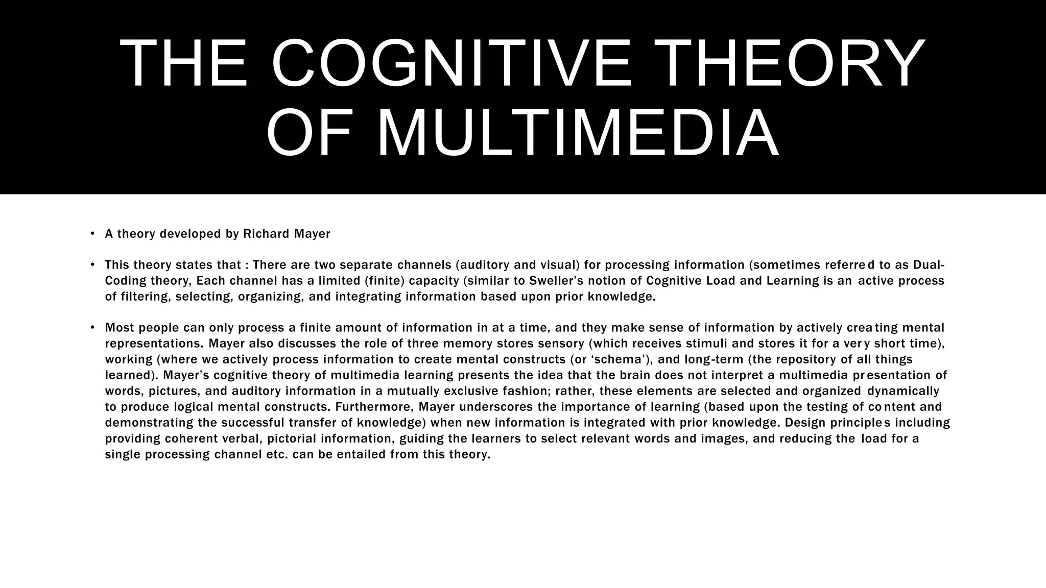 THE COGNITIVE THEORY
OF MULTIMEDIA
• A theory developed by Richard Mayer
• This theory states that : There are two separate channels (auditory and visual) for processing information (sometimes referre d to as Dual-
Coding theory, Each channel has a limited (finite) capacity (similar to Sweller’s notion of Cognitive Load and Learning is an active process
of filtering, selecting, organizing, and integrating information based upon prior knowledge.
• Most people can only process a finite amount of information in at a time, and they make sense of information by actively crea ting mental
representations. Mayer also discusses the role of three memory stores sensory (which receives stimuli and stores it for a ver y short time),
working (where we actively process information to create mental constructs (or ‘schema’), and long-term (the repository of all things
learned). Mayer’s cognitive theory of multimedia learning presents the idea that the brain does not interpret a multimedia pr esentation of
words, pictures, and auditory information in a mutually exclusive fashion; rather, these elements are selected and organized dynamically
to produce logical mental constructs. Furthermore, Mayer underscores the importance of learning (based upon the testing of co ntent and
demonstrating the successful transfer of knowledge) when new information is integrated with prior knowledge. Design principle s including
providing coherent verbal, pictorial information, guiding the learners to select relevant words and images, and reducing the load for a
single processing channel etc. can be entailed from this theory.
 