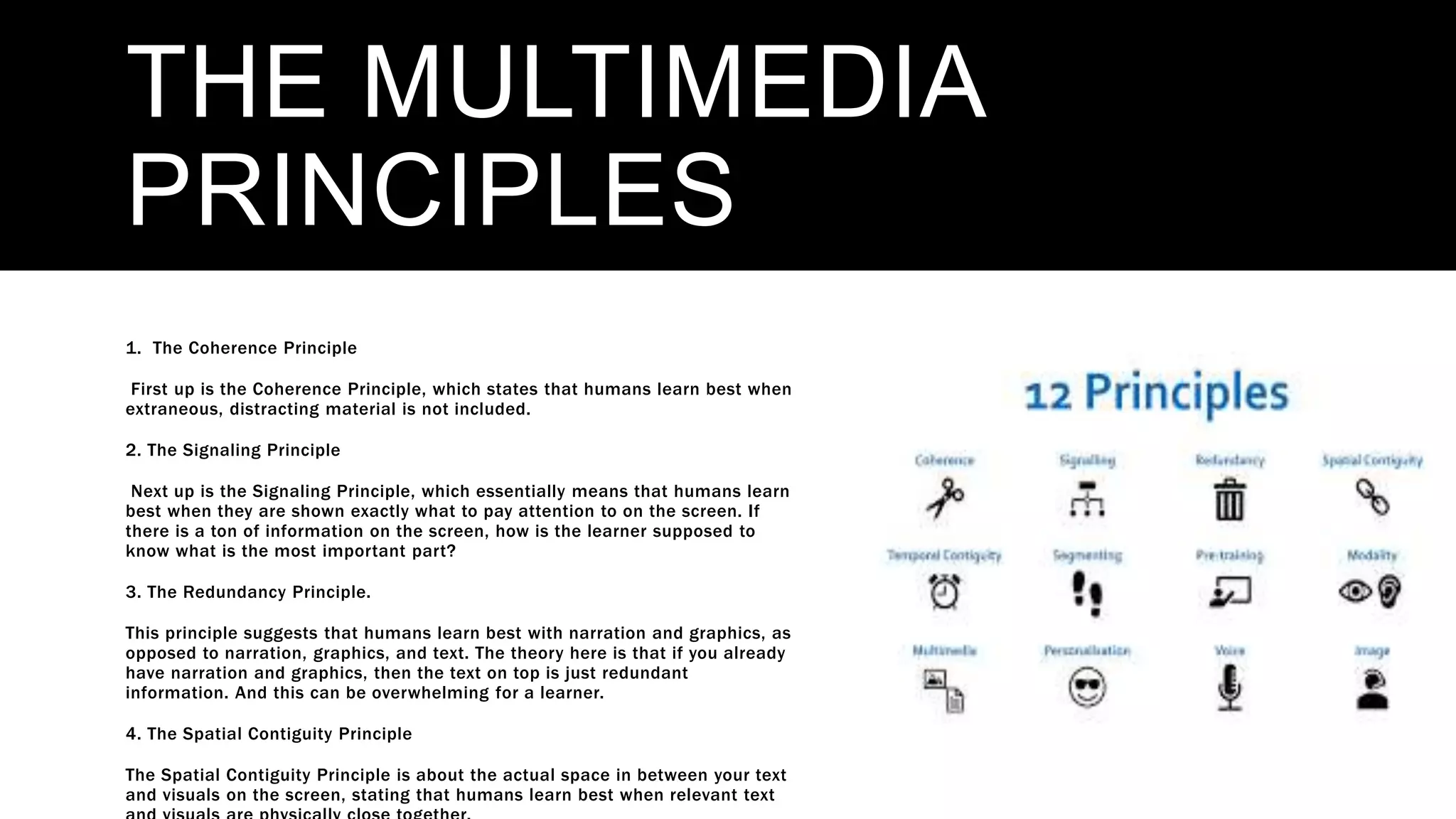THE MULTIMEDIA
PRINCIPLES
1. The Coherence Principle
First up is the Coherence Principle, which states that humans learn best when
extraneous, distracting material is not included.
2. The Signaling Principle
Next up is the Signaling Principle, which essentially means that humans learn
best when they are shown exactly what to pay attention to on the screen. If
there is a ton of information on the screen, how is the learner supposed to
know what is the most important part?
3. The Redundancy Principle.
This principle suggests that humans learn best with narration and graphics, as
opposed to narration, graphics, and text. The theory here is that if you already
have narration and graphics, then the text on top is just redundant
information. And this can be overwhelming for a learner.
4. The Spatial Contiguity Principle
The Spatial Contiguity Principle is about the actual space in between your text
and visuals on the screen, stating that humans learn best when relevant text
 