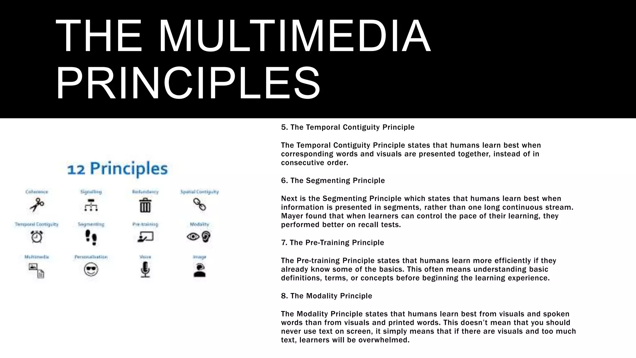 THE MULTIMEDIA
PRINCIPLES
5. The Temporal Contiguity Principle
The Temporal Contiguity Principle states that humans learn best when
corresponding words and visuals are presented together, instead of in
consecutive order.
6. The Segmenting Principle
Next is the Segmenting Principle which states that humans learn best when
information is presented in segments, rather than one long continuous stream.
Mayer found that when learners can control the pace of their learning, they
performed better on recall tests.
7. The Pre-Training Principle
The Pre-training Principle states that humans learn more efficiently if they
already know some of the basics. This often means understanding basic
definitions, terms, or concepts before beginning the learning experience.
8. The Modality Principle
The Modality Principle states that humans learn best from visuals and spoken
words than from visuals and printed words. This doesn’t mean that you should
never use text on screen, it simply means that if there are visuals and too much
text, learners will be overwhelmed.
 