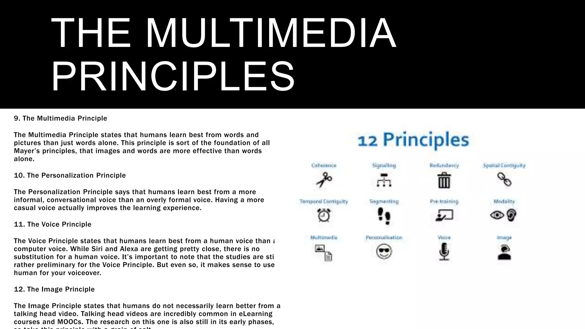 THE MULTIMEDIA
PRINCIPLES
9. The Multimedia Principle
The Multimedia Principle states that humans learn best from words and
pictures than just words alone. This principle is sort of the foundation of all
Mayer’s principles, that images and words are more effective than words
alone.
10. The Personalization Principle
The Personalization Principle says that humans learn best from a more
informal, conversational voice than an overly formal voice. Having a more
casual voice actually improves the learning experience.
11. The Voice Principle
The Voice Principle states that humans learn best from a human voice than a
computer voice. While Siri and Alexa are getting pretty close, there is no
substitution for a human voice. It’s important to note that the studies are still
rather preliminary for the Voice Principle. But even so, it makes sense to use a
human for your voiceover.
12. The Image Principle
The Image Principle states that humans do not necessarily learn better from a
talking head video. Talking head videos are incredibly common in eLearning
courses and MOOCs. The research on this one is also still in its early phases,
 