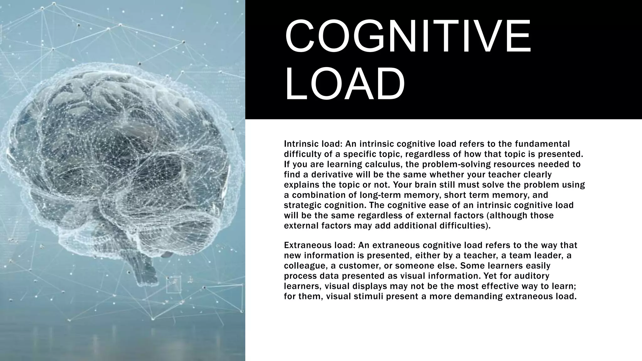 COGNITIVE
LOAD
Intrinsic load: An intrinsic cognitive load refers to the fundamental
difficulty of a specific topic, regardless of how that topic is presented.
If you are learning calculus, the problem-solving resources needed to
find a derivative will be the same whether your teacher clearly
explains the topic or not. Your brain still must solve the problem using
a combination of long-term memory, short term memory, and
strategic cognition. The cognitive ease of an intrinsic cognitive load
will be the same regardless of external factors (although those
external factors may add additional difficulties).
Extraneous load: An extraneous cognitive load refers to the way that
new information is presented, either by a teacher, a team leader, a
colleague, a customer, or someone else. Some learners easily
process data presented as visual information. Yet for auditory
learners, visual displays may not be the most effective way to learn;
for them, visual stimuli present a more demanding extraneous load.
 