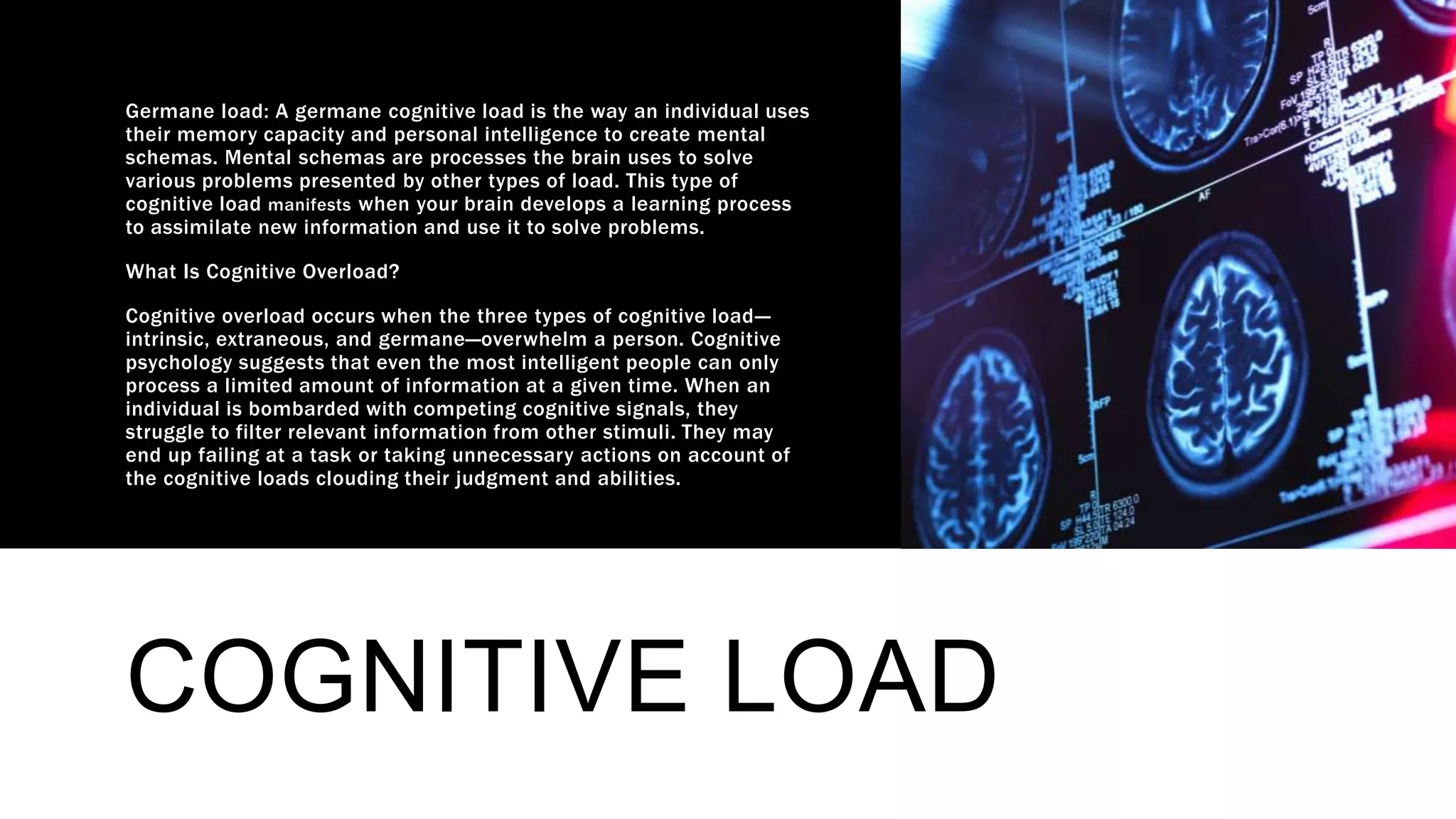 COGNITIVE LOAD
Germane load: A germane cognitive load is the way an individual uses
their memory capacity and personal intelligence to create mental
schemas. Mental schemas are processes the brain uses to solve
various problems presented by other types of load. This type of
cognitive load manifests when your brain develops a learning process
to assimilate new information and use it to solve problems.
What Is Cognitive Overload?
Cognitive overload occurs when the three types of cognitive load—
intrinsic, extraneous, and germane—overwhelm a person. Cognitive
psychology suggests that even the most intelligent people can only
process a limited amount of information at a given time. When an
individual is bombarded with competing cognitive signals, they
struggle to filter relevant information from other stimuli. They may
end up failing at a task or taking unnecessary actions on account of
the cognitive loads clouding their judgment and abilities.
 