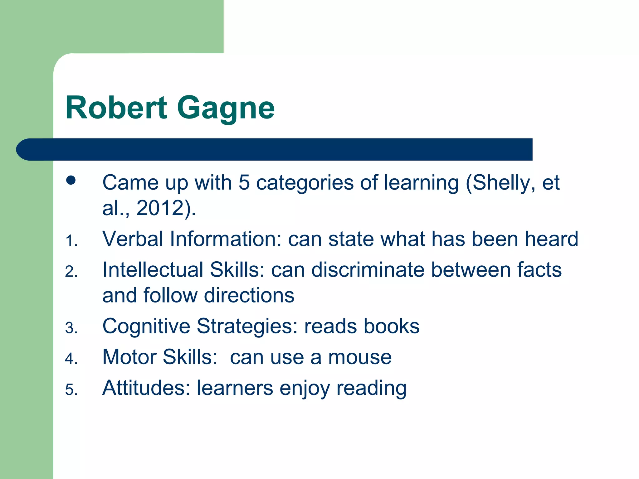 Robert Gagne

    Came up with 5 categories of learning (Shelly, et
     al., 2012).
1.   Verbal Information: can state what has been heard
2.   Intellectual Skills: can discriminate between facts
     and follow directions
3.   Cognitive Strategies: reads books
4.   Motor Skills: can use a mouse
5.   Attitudes: learners enjoy reading
 
