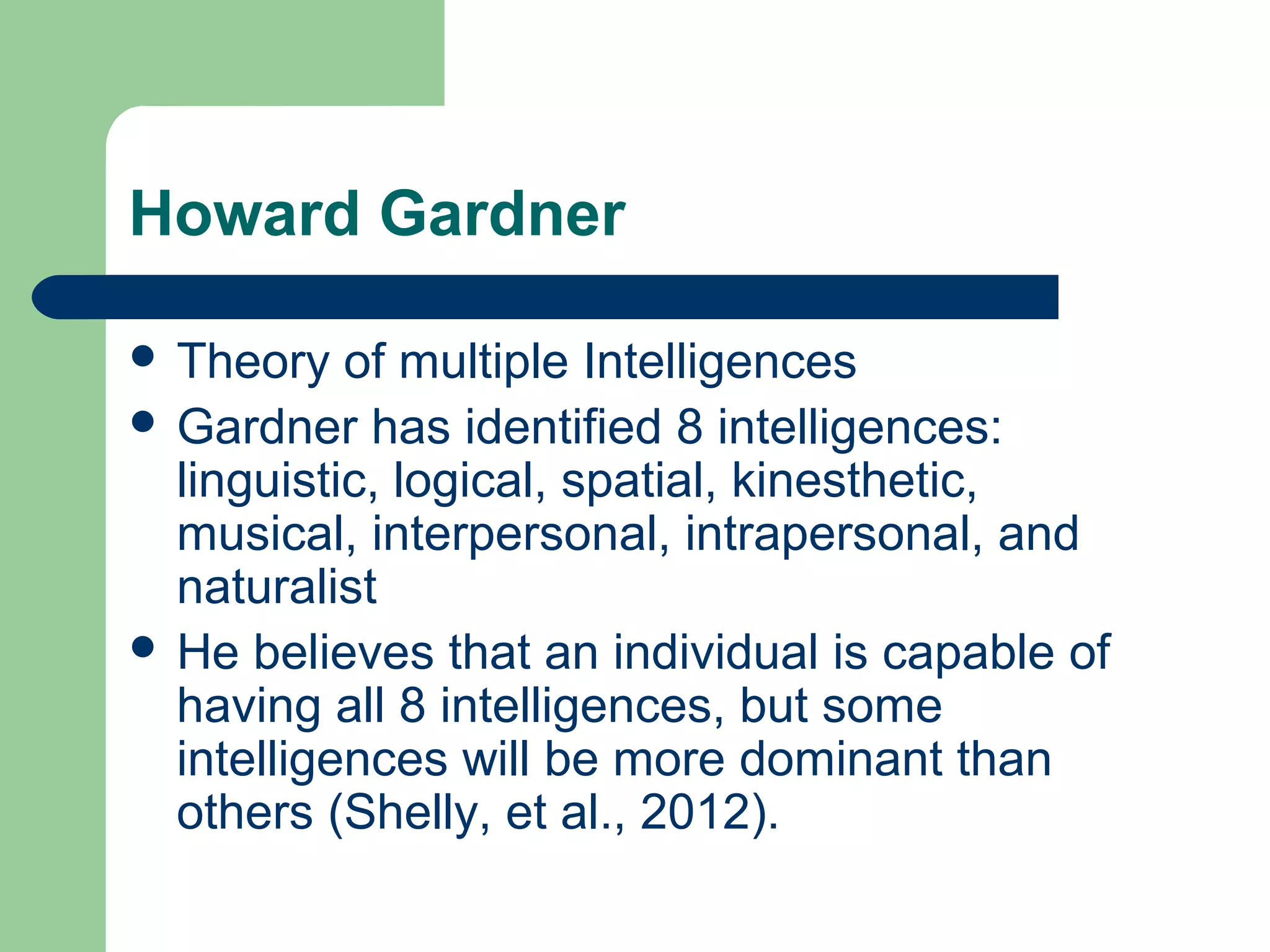 Howard Gardner

 Theory   of multiple Intelligences
 Gardner has identified 8 intelligences:
  linguistic, logical, spatial, kinesthetic,
  musical, interpersonal, intrapersonal, and
  naturalist
 He believes that an individual is capable of
  having all 8 intelligences, but some
  intelligences will be more dominant than
  others (Shelly, et al., 2012).
 