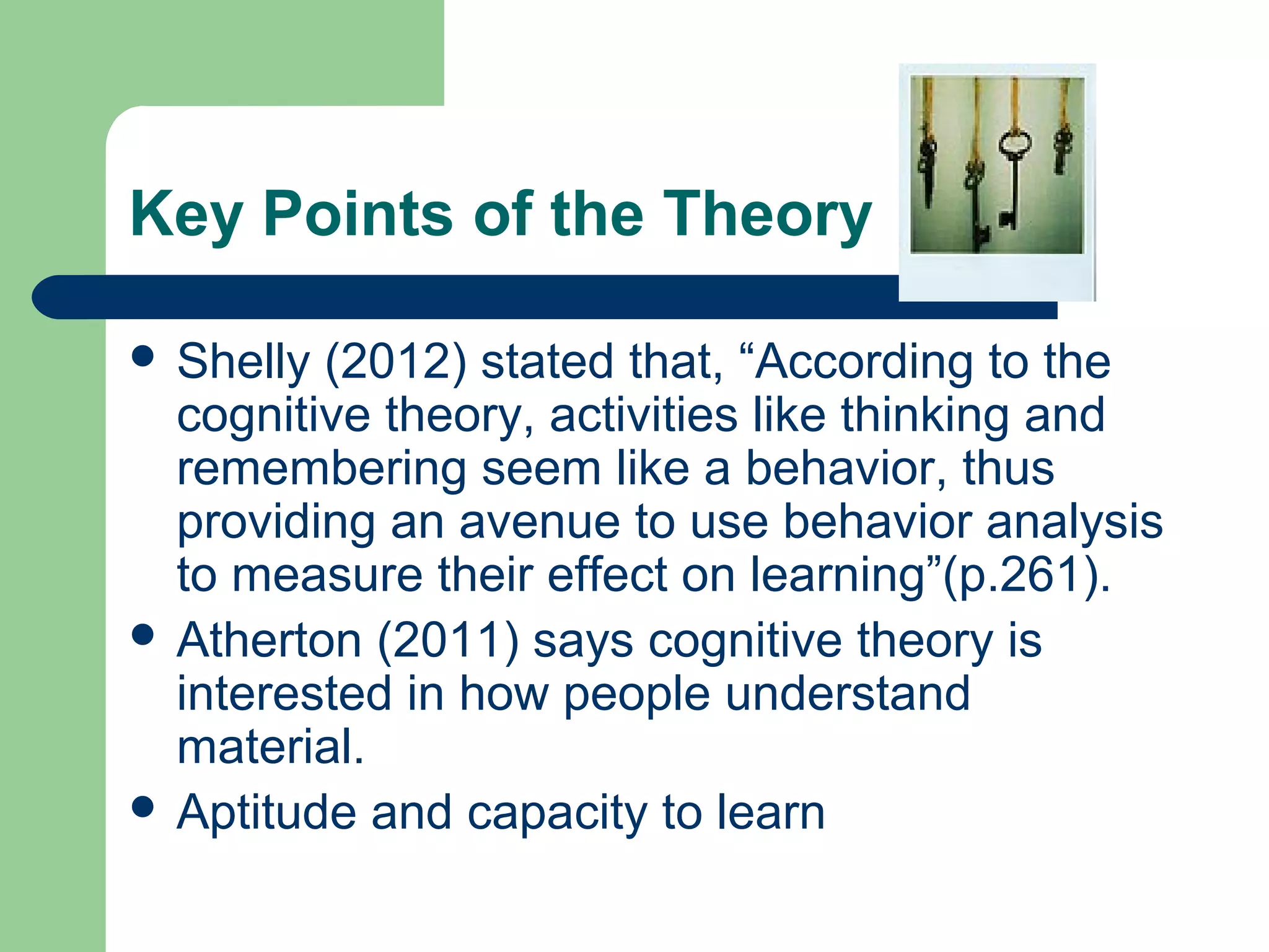 Key Points of the Theory

 Shelly (2012) stated that, “According to the
  cognitive theory, activities like thinking and
  remembering seem like a behavior, thus
  providing an avenue to use behavior analysis
  to measure their effect on learning”(p.261).
 Atherton (2011) says cognitive theory is
  interested in how people understand
  material.
 Aptitude and capacity to learn
 