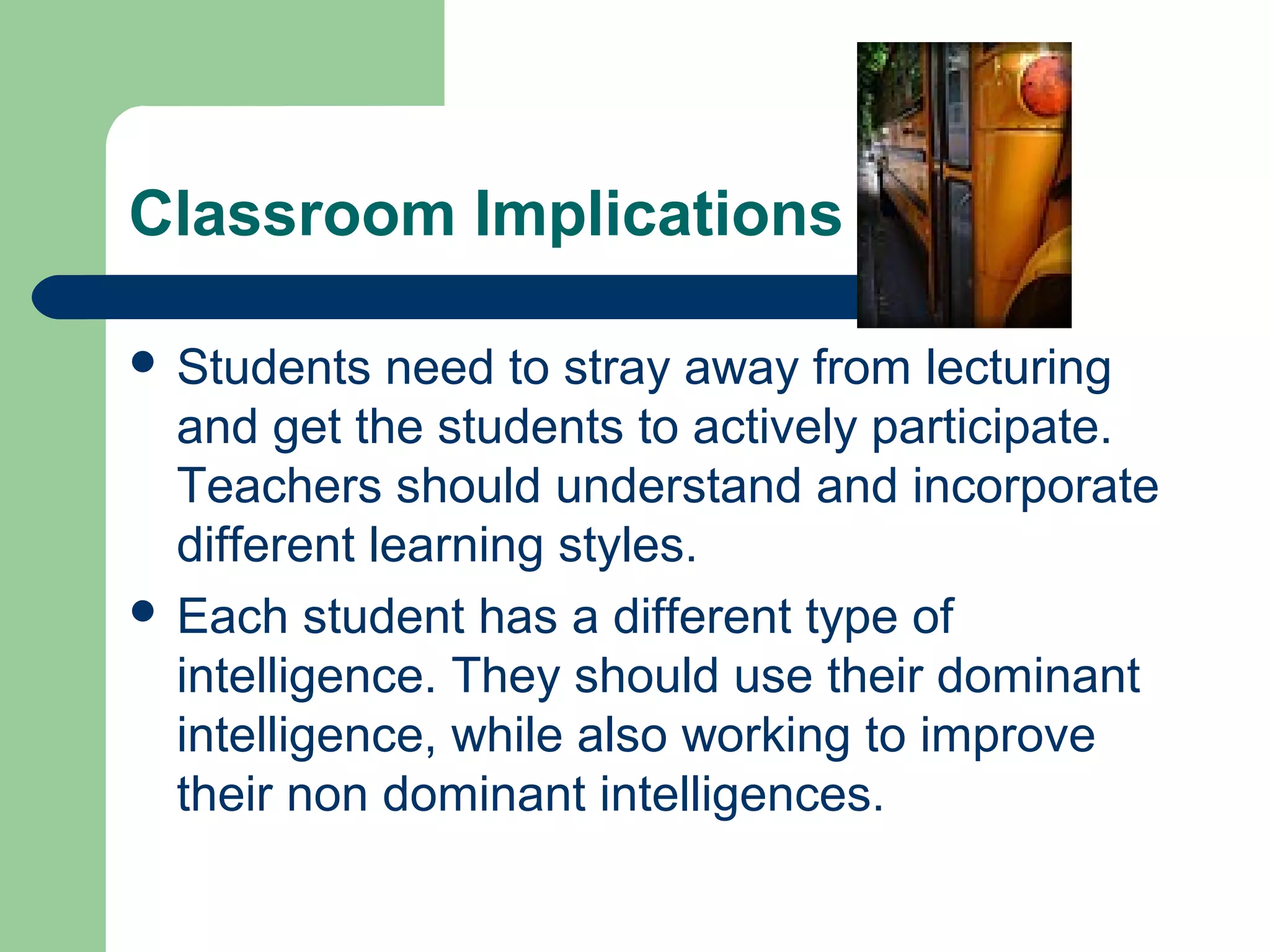 Classroom Implications

 Students   need to stray away from lecturing
  and get the students to actively participate.
  Teachers should understand and incorporate
  different learning styles.
 Each student has a different type of
  intelligence. They should use their dominant
  intelligence, while also working to improve
  their non dominant intelligences.
 