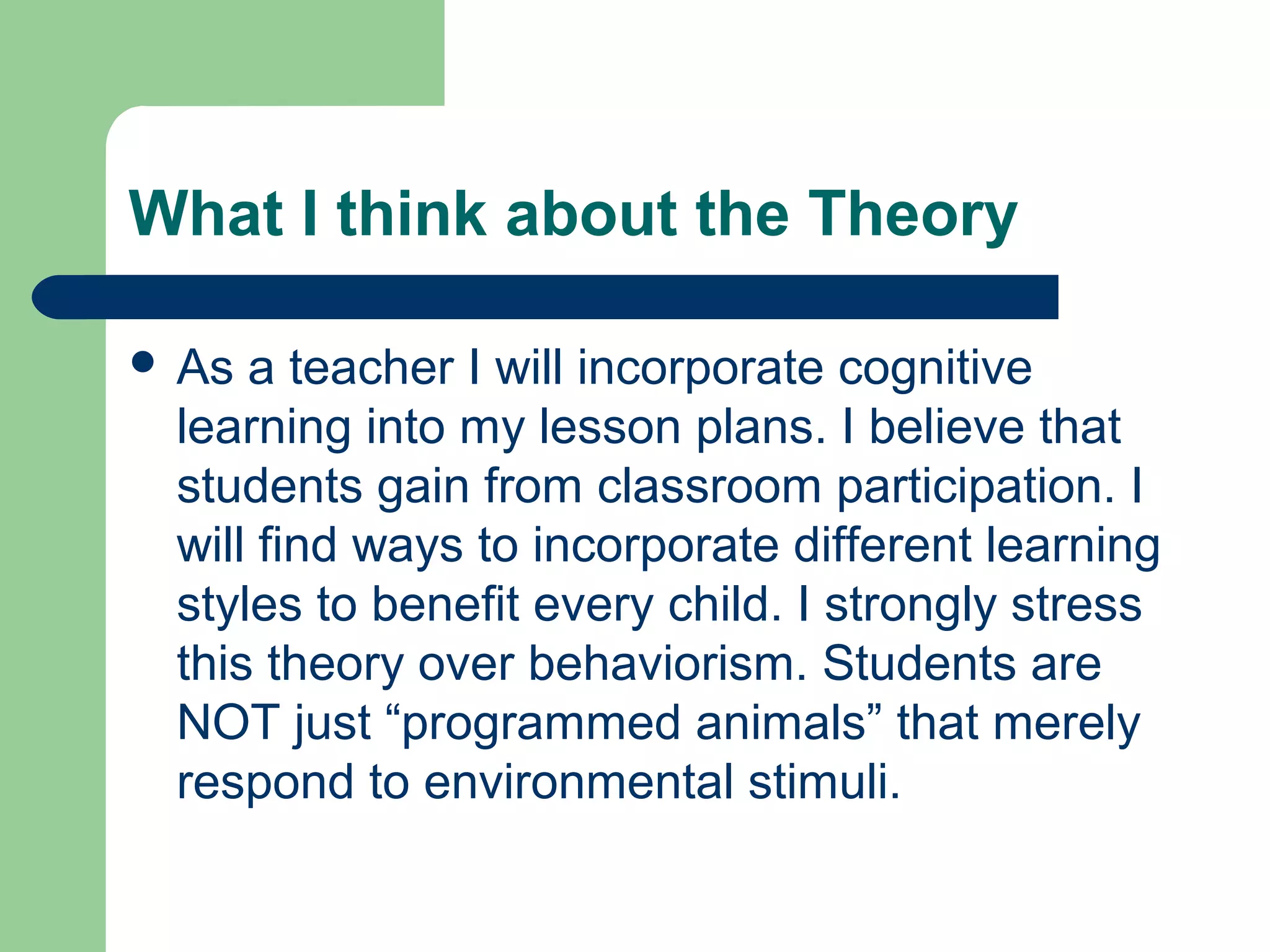 What I think about the Theory

 As a teacher I will incorporate cognitive
 learning into my lesson plans. I believe that
 students gain from classroom participation. I
 will find ways to incorporate different learning
 styles to benefit every child. I strongly stress
 this theory over behaviorism. Students are
 NOT just “programmed animals” that merely
 respond to environmental stimuli.
 