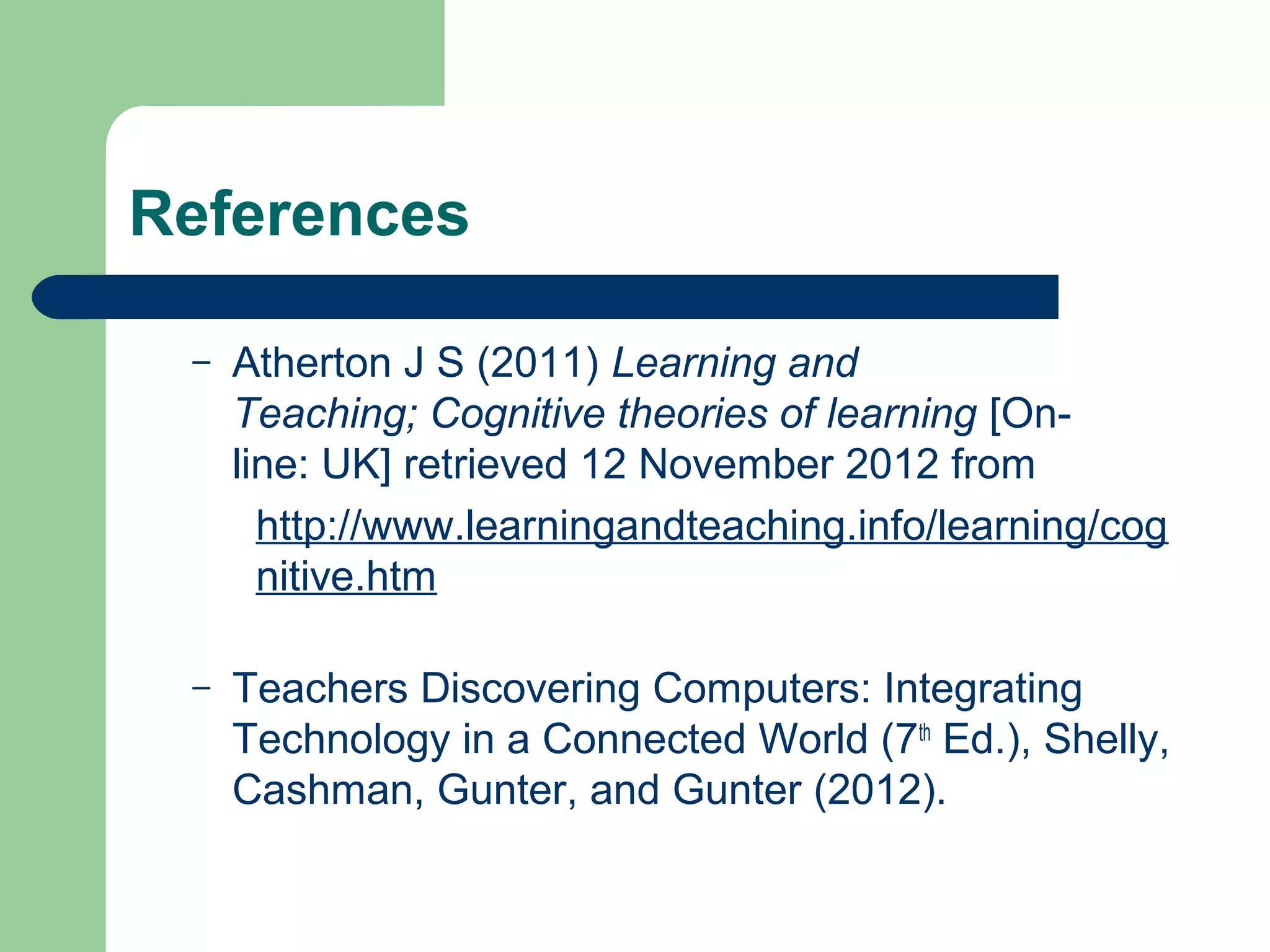 References

 –   Atherton J S (2011) Learning and
     Teaching; Cognitive theories of learning [On-
     line: UK] retrieved 12 November 2012 from
       http://www.learningandteaching.info/learning/cog
       nitive.htm

 –   Teachers Discovering Computers: Integrating
     Technology in a Connected World (7th Ed.), Shelly,
     Cashman, Gunter, and Gunter (2012).
 