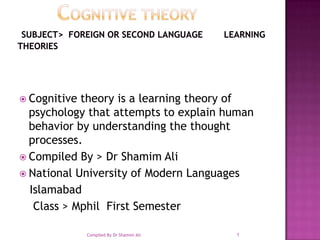       COGNITIVE THEORY Subject>  Foreign or Second Language        Learning Theories Cognitive theory is a learning theory of psychology that attempts to explain human behavior by understanding the thought processes.  Compiled By > Dr ShamimAli National University of Modern Languages Islamabad       Class > Mphil  First Semester  1 Compiled By Dr Shamim Ali 