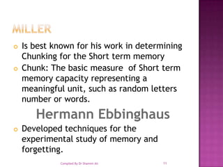 Miller Is best known for his work in determining Chunking for the Short term memoryChunk: The basic measure  of Short term memory capacity representing a meaningful unit, such as random letters number or words.Hermann EbbinghausDeveloped techniques for the experimental study of memory and forgetting. 11Compiled By Dr Shamim Ali