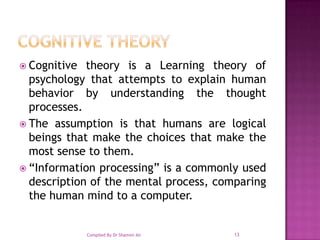 Cognitive theoryCognitive theory is a Learning theory of psychology that attempts to explain human behavior by understanding the thought processes. The assumption is that humans are logical beings that make the choices that make the most sense to them. “Information processing” is a commonly used description of the mental process, comparing the human mind to a computer.13Compiled By Dr Shamim Ali