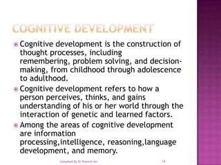 Cognitive DevelopmentCognitive development is the construction of thought processes, including remembering, problem solving, and decision-making, from childhood through adolescence to adulthood.Cognitive development refers to how a person perceives, thinks, and gains understanding of his or her world through the interaction of genetic and learned factors. Among the areas of cognitive development are information processing,intelligence, reasoning,language development, and memory.14Compiled By Dr Shamim Ali