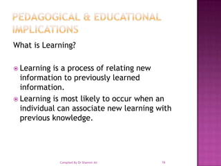 Pedagogical & Educational ImplicationsWhat is Learning?Learning is a process of relating new information to previously learned information.Learning is most likely to occur when an individual can associate new learning with previous knowledge. 16Compiled By Dr Shamim Ali