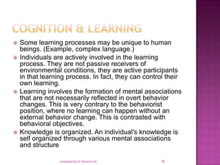 Cognition & LearningSome learning processes may be unique to human beings. (Example, complex language.) Individuals are actively involved in the learning process. They are not passive receivers of environmental conditions, they are active participants in that learning process. In fact, they can control their own learning. Learning involves the formation of mental associations that are not necessarily reflected in overt behavior changes. This is very contrary to the behaviorist position, where no learning can happen without an external behavior change. This is contrasted with behavioral objectives. Knowledge is organized. An individual's knowledge is self organized through various mental associations and structure18Compiled By Dr Shamim Ali