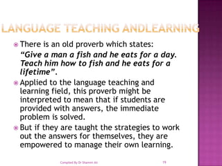 LANGUAGE TEACHING ANDLEARNING There is an old proverb which states: “Give a man a fish and he eats for a day. Teach him how to fish and he eats for a lifetime”. Applied to the language teaching and learning field, this proverb might be interpreted to mean that if students are provided with answers, the immediate problem is solved. But if they are taught the strategies to work out the answers for themselves, they are empowered to manage their own learning.19Compiled By Dr Shamim Ali