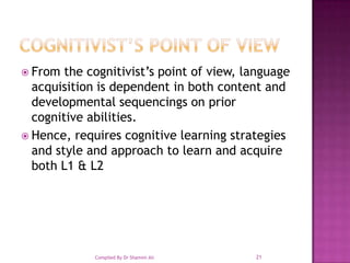 COGNITIVIST’S POINT OF VIEWFrom the cognitivist’s point of view, language acquisition is dependent in both content and developmental sequencings on prior cognitive abilities.Hence, requires cognitive learning strategies and style and approach to learn and acquire both L1 & L221Compiled By Dr Shamim Ali