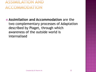 Assimilation and AccommodationAssimilation and Accommodation are the two complementary processes of Adaptation described by Piaget, through which awareness of the outside world is internalised22Compiled By Dr Shamim Ali