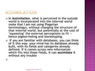 AssimilationIn Assimilation, what is perceived in the outside world is incorporated into the internal world (note that I am not using Piagetian terminology), without changing the structure of that internal world, but potentially at the cost of "squeezing" the external perceptions to fit — hence pigeon-holing and stereotyping.  If you are familiar with databases, you can think of it this way: your mind has its database already built, with its fields and categories already defined. If it comes across new information which fits into those fields, it can assimilate it without any trouble23Compiled By Dr Shamim Ali