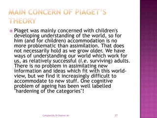 MAIN CONCERN OF PIAGET’S THEORYPiaget was mainly concerned with children's developing understanding of the world, so for him (and for children) accommodation is no more problematic than assimilation. That does not necessarily hold as we grow older. We have ways of understanding our world which work for us, as relatively successful (i.e. surviving) adults. There is no problem in assimilating new information and ideas which fit with this world-view, but we find it increasingly difficult to accommodate to new stuff. One cognitive problem of ageing has been well labelled "hardening of the categories"!27Compiled By Dr Shamim Ali