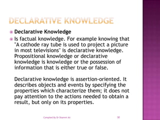 Declarative knowledgeDeclarative KnowledgeIs factual knowledge. For example knowing that "A cathode ray tube is used to project a picture in most televisions" is declarative knowledge. Propositional knowledge or declarative knowledge is knowledge or the possession of information that is either true or false. Declarative knowledge is assertion-oriented. It describes objects and events by specifying the properties which characterize them; it does not pay attention to the actions needed to obtain a result, but only on its properties. 30Compiled By Dr Shamim Ali