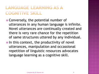 language learning as a cognitive skillConversely, the potential number of utterances in any human language is infinite. Novel utterances are continually created and there is very rare chance for the repetition of same structures uttered by any individual. In this context, the productivity of novel utterances, manipulation and occassional repetition of linguistic resources advocates language learning as a cognitive skill.4Compiled By Dr Shamim Ali