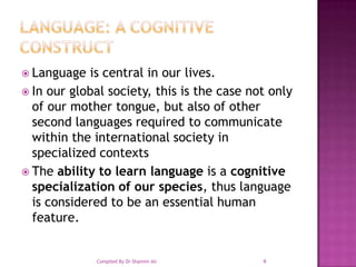 Language: A Cognitive ConstructLanguage is central in our lives.In our global society, this is the case not only of our mother tongue, but also of other second languages required to communicate within the international society in specialized contextsThe ability to learn language is a cognitive specialization of our species, thus language is considered to be an essential human feature. 6Compiled By Dr Shamim Ali