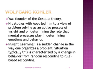 Wolfgang KohlerWas founder of the Gestalts theory.His studies with Apes led him to a view of problem solving as an active process of insight and on determining the role that mental processes play in determining emotions and behavior. Insight Learning: is a sudden change in the way one organizes a problem. Situation typically this is characterized by a change in behavior from random responding to rule-based responding. 8Compiled By Dr Shamim Ali