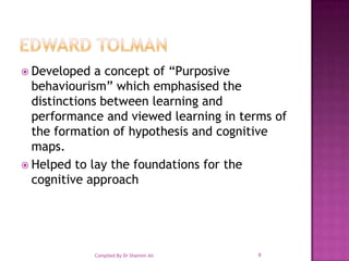 Edward TolmanDeveloped a concept of “Purposive behaviourism” which emphasised the distinctions between learning and performance and viewed learning in terms of the formation of hypothesis and cognitive maps.Helped to lay the foundations for the cognitive approach9Compiled By Dr Shamim Ali